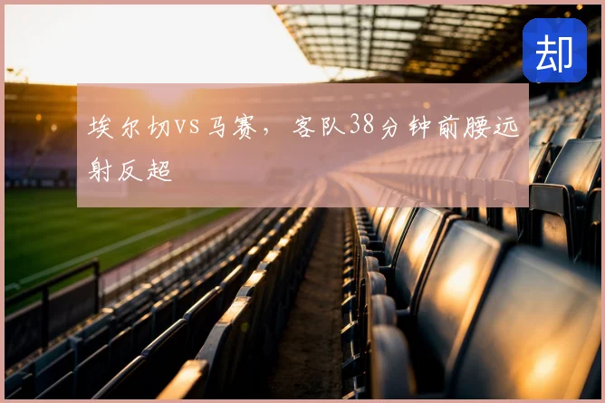 埃尔切vs马赛,客队38分钟前腰远射反超